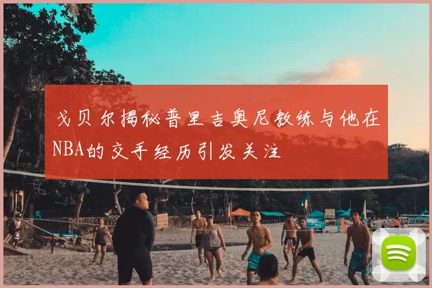 戈贝尔揭秘普里吉奥尼教练与他在NBA的交手经历引发关注