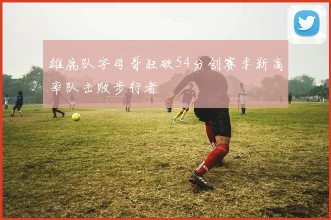 雄鹿队字母哥狂砍54分创赛季新高率队击败步行者