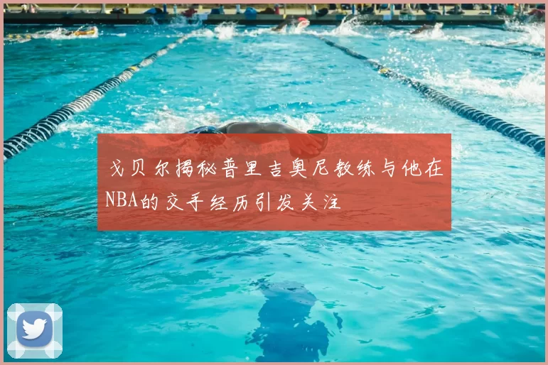 戈贝尔揭秘普里吉奥尼教练与他在NBA的交手经历引发关注