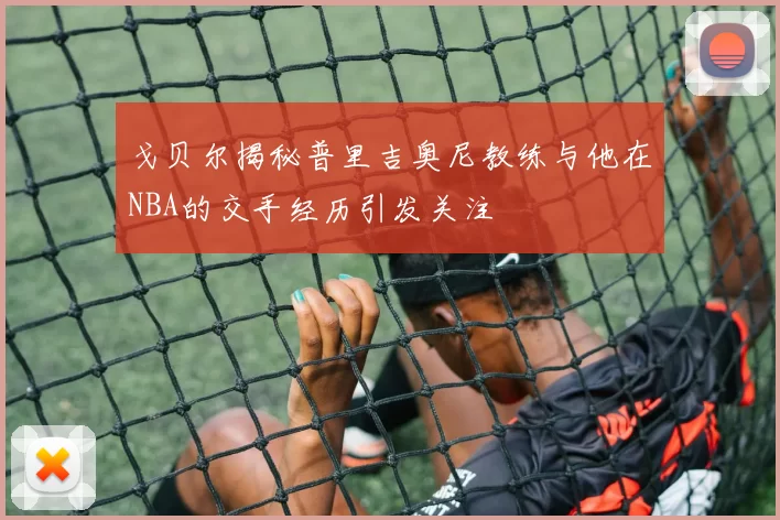 戈贝尔揭秘普里吉奥尼教练与他在NBA的交手经历引发关注