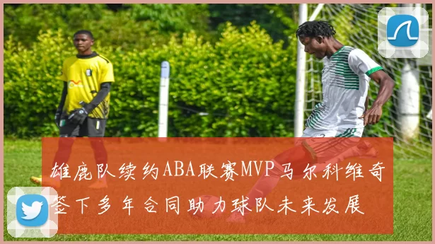 雄鹿队续约ABA联赛MVP马尔科维奇签下多年合同助力球队未来发展