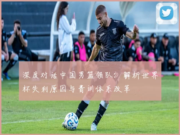 深度对话中国男篮领队：解析世界杯失利原因与青训体系改革