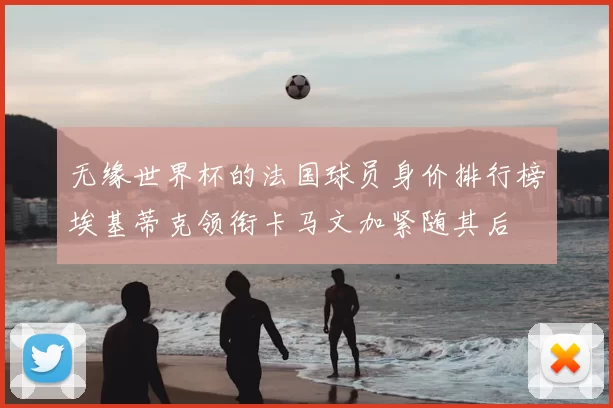 无缘世界杯的法国球员身价排行榜埃基蒂克领衔卡马文加紧随其后