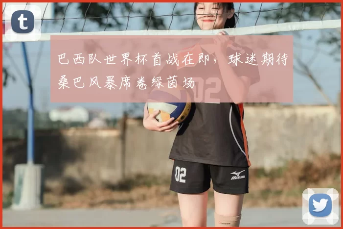 巴西队世界杯首战在即,球迷期待桑巴风暴席卷绿茵场