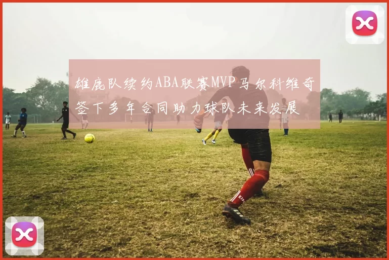雄鹿队续约ABA联赛MVP马尔科维奇签下多年合同助力球队未来发展