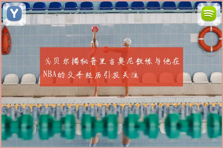 戈贝尔揭秘普里吉奥尼教练与他在NBA的交手经历引发关注