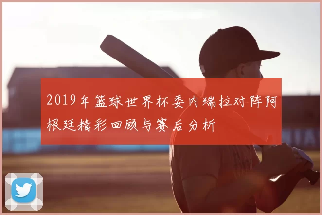 2019年篮球世界杯委内瑞拉对阵阿根廷精彩回顾与赛后分析