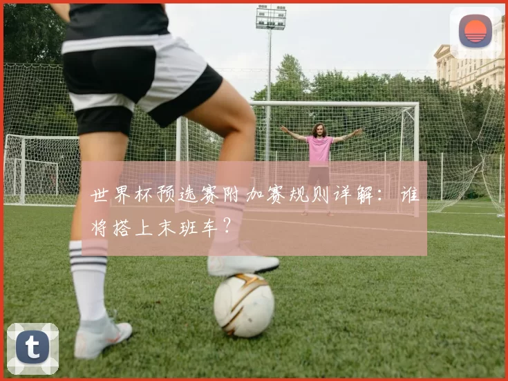 世界杯预选赛附加赛规则详解:谁将搭上末班车?