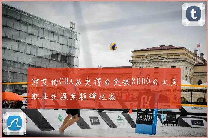 郭艾伦CBA历史得分突破8000分大关职业生涯里程碑达成