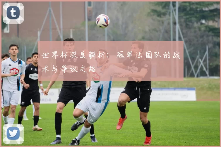 世界杯深度解析:冠军法国队的战术与争议之路