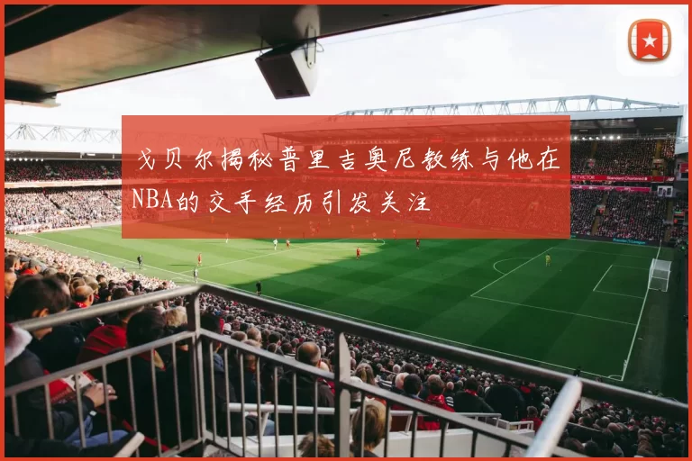 戈贝尔揭秘普里吉奥尼教练与他在NBA的交手经历引发关注