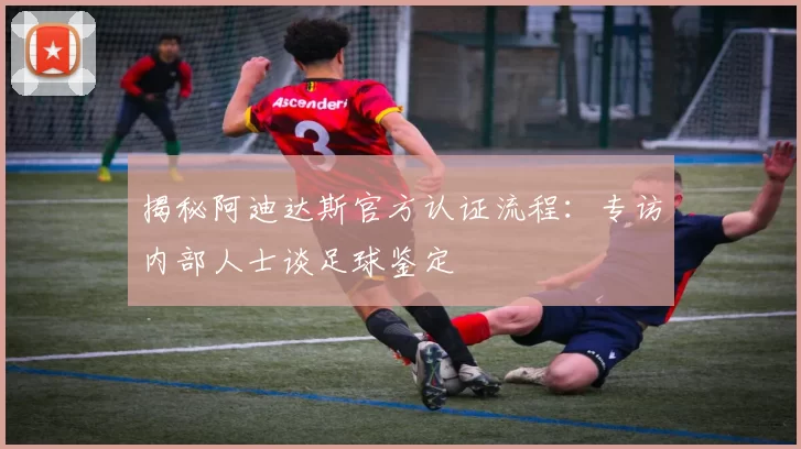 揭秘阿迪达斯官方认证流程:专访内部人士谈足球鉴定