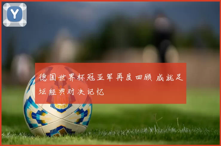 德国世界杯冠亚军再度回顾 成就足坛经典对决记忆